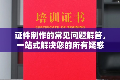 城子河证件制作的常见问题解答，一站式解决您的所有疑惑